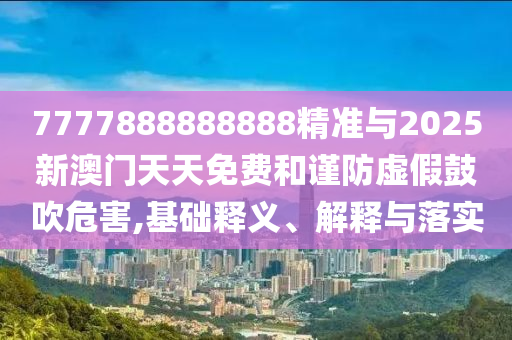 7777888888888精準與2025新澳門天天免費和謹防虛假鼓吹危害,基礎釋義、解釋與落實